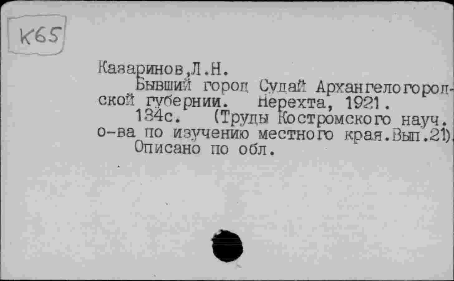 ﻿
Казаринов,Л«H.
„ Бывший гороц Судей Архангеле го ронской губернии. гіерехта, 1921 .
134с. (Труды Костромского науч.
о-ва по изучению местного края. Был.21) Описано по обл.